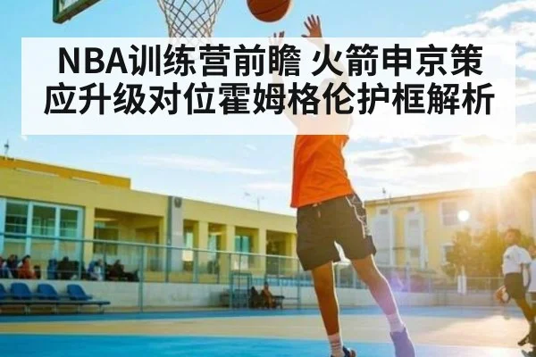 NBA训练营前瞻 火箭申京策应升级对位霍姆格伦护框解析