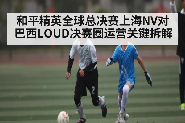 和平精英全球总决赛上海NV对巴西LOUD决赛圈运营关键拆解
